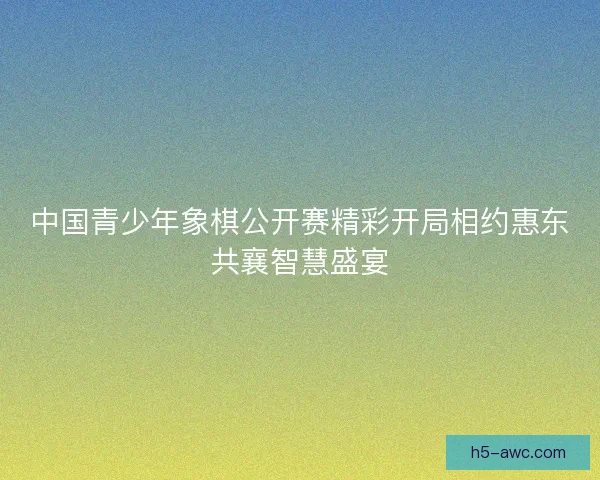 中国青少年象棋公开赛精彩开局相约惠东共襄智慧盛宴